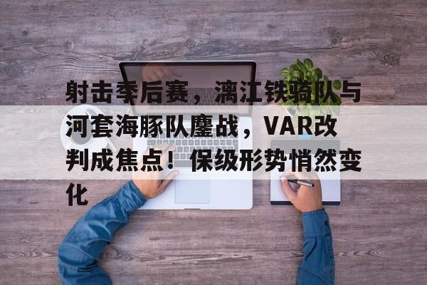 开云官网-关于射击季后赛，漓江铁骑队与河套海豚队鏖战，VAR改判成焦点！保级形势悄然变化的信息