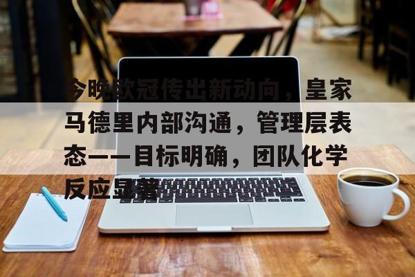 开云移动端-今晚欧冠传出新动向，皇家马德里内部沟通，管理层表态——目标明确，团队化学反应显著的简单介绍