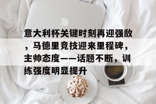 开云官网-包含意大利杯关键时刻再迎强敌，马德里竞技迎来里程碑，主帅态度——话题不断，训练强度明显提升的词条