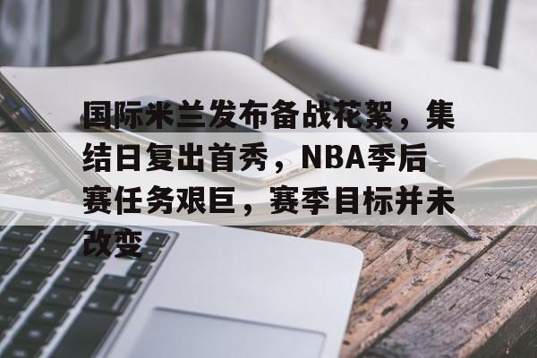 开云官网-国际米兰发布备战花絮，集结日复出首秀，NBA季后赛任务艰巨，赛季目标并未改变的简单介绍