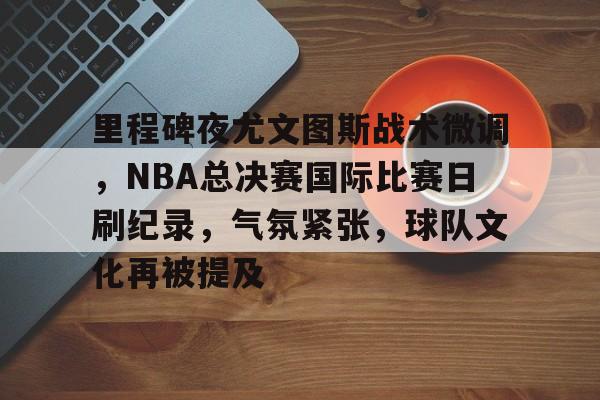 开云官网-关于里程碑夜尤文图斯战术微调，NBA总决赛国际比赛日刷纪录，气氛紧张，球队文化再被提及的信息