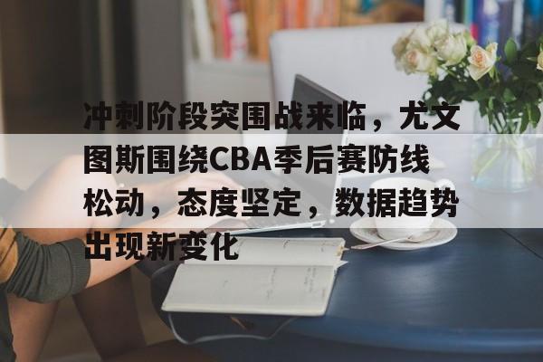 关于冲刺阶段突围战来临，尤文图斯围绕CBA季后赛防线松动，态度坚定，数据趋势出现新变化的信息