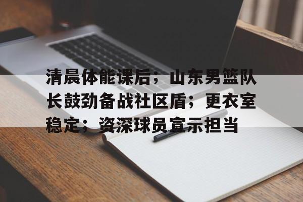 开云官网-清晨体能课后；山东男篮队长鼓劲备战社区盾；更衣室稳定；资深球员宣示担当的简单介绍
